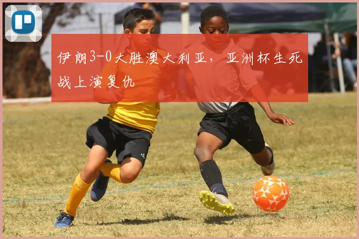 伊朗3-0大胜澳大利亚，亚洲杯生死战上演复仇